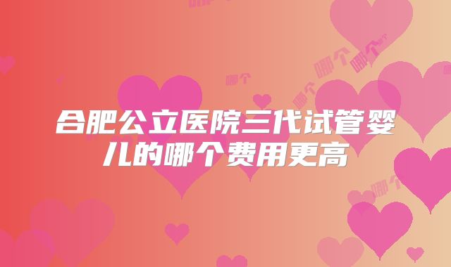 合肥公立医院三代试管婴儿的哪个费用更高