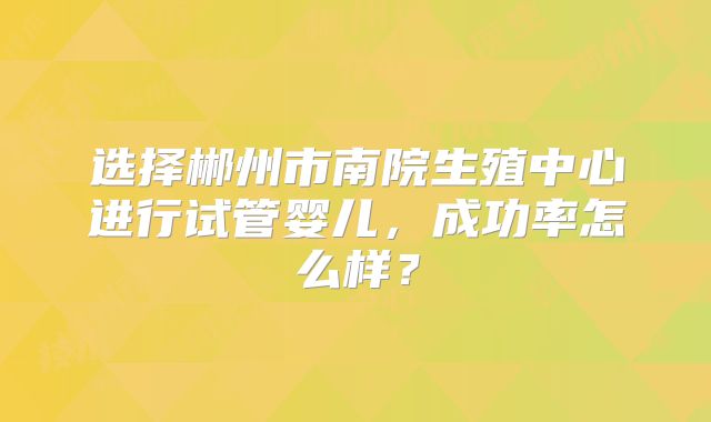 选择郴州市南院生殖中心进行试管婴儿，成功率怎么样？