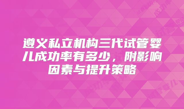 遵义私立机构三代试管婴儿成功率有多少，附影响因素与提升策略