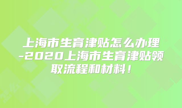 上海市生育津贴怎么办理-2020上海市生育津贴领取流程和材料！