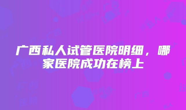 广西私人试管医院明细，哪家医院成功在榜上