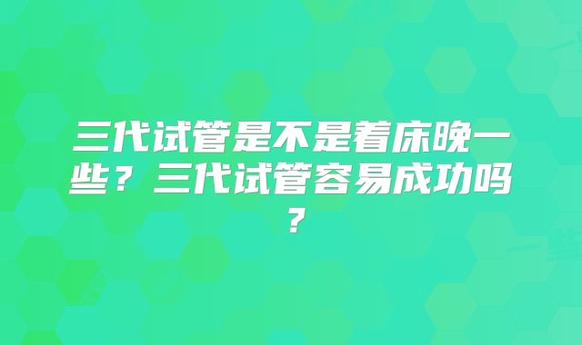 三代试管是不是着床晚一些？三代试管容易成功吗？