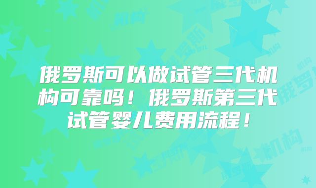 俄罗斯可以做试管三代机构可靠吗！俄罗斯第三代试管婴儿费用流程！