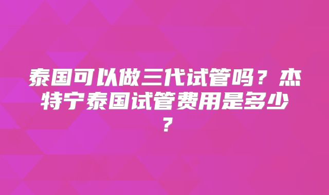 泰国可以做三代试管吗？杰特宁泰国试管费用是多少？