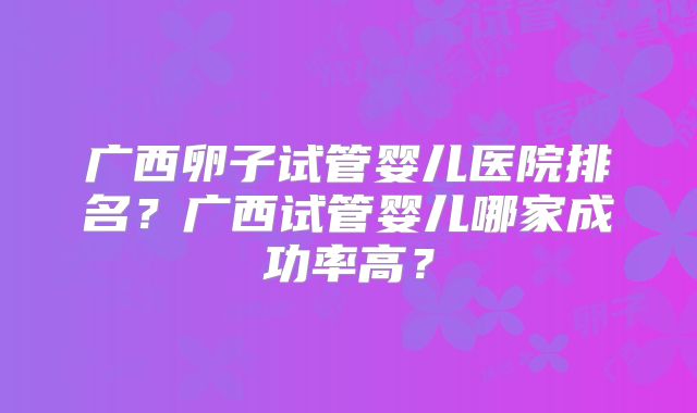 广西卵子试管婴儿医院排名？广西试管婴儿哪家成功率高？