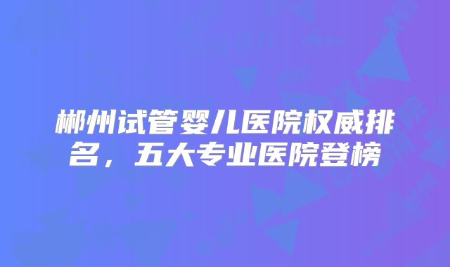郴州试管婴儿医院权威排名,五大专业医院登榜