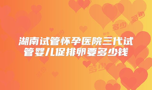 湖南试管怀孕医院三代试管婴儿促排卵要多少钱