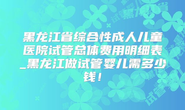 黑龙江省综合性成人儿童医院试管总体费用明细表_黑龙江做试管婴儿需多少钱!