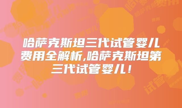 哈萨克斯坦三代试管婴儿费用全解析,哈萨克斯坦第三代试管婴儿！