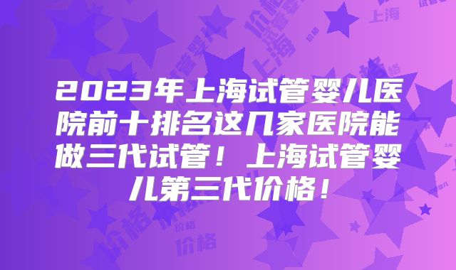 2023年上海试管婴儿医院前十排名这几家医院能做三代试管！上海试管婴儿第三代价格！