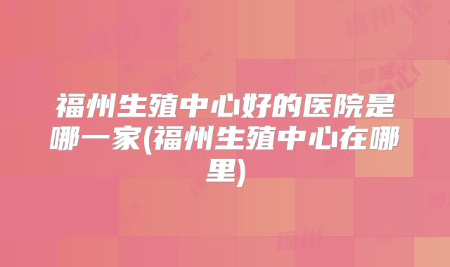 福州生殖中心好的医院是哪一家(福州生殖中心在哪里)