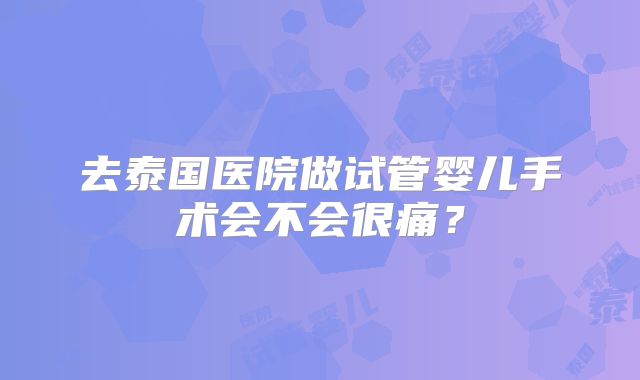 去泰国医院做试管婴儿手术会不会很痛？