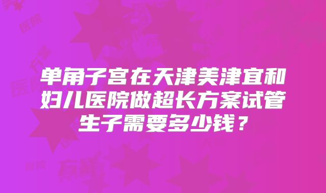 单角子宫在天津美津宜和妇儿医院做超长方案试管生子需要多少钱？