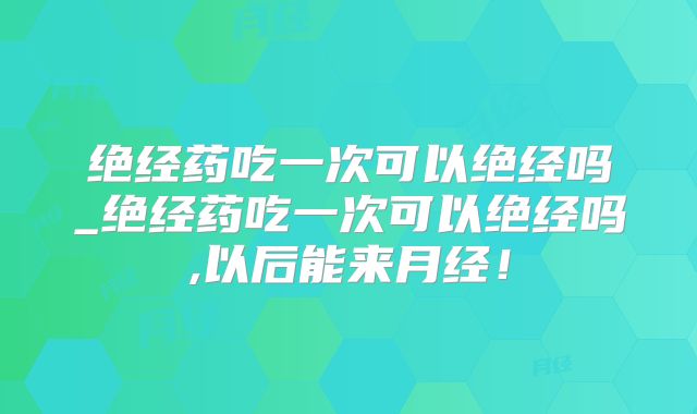 绝经药吃一次可以绝经吗_绝经药吃一次可以绝经吗,以后能来月经！