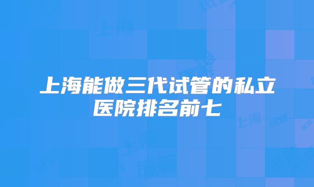 上海能做三代试管的私立医院排名前七