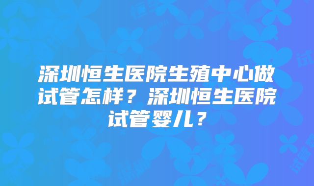 深圳恒生医院生殖中心做试管怎样？深圳恒生医院试管婴儿？