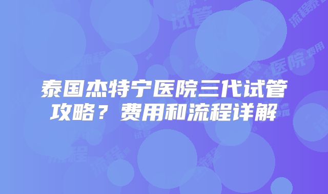 泰国杰特宁医院三代试管攻略？费用和流程详解