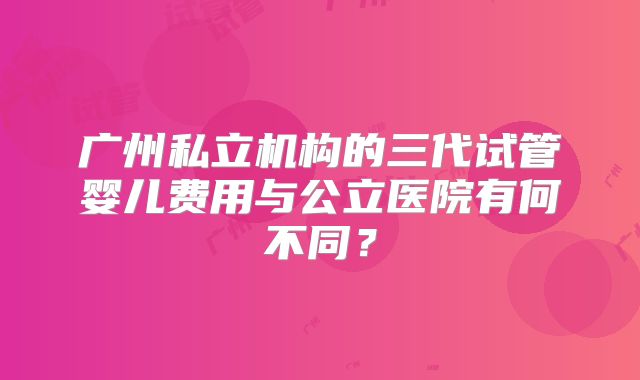 广州私立机构的三代试管婴儿费用与公立医院有何不同？