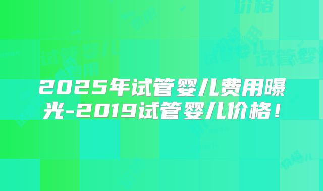 2025年试管婴儿费用曝光-2019试管婴儿价格!