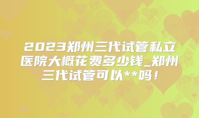 2023郑州三代试管私立医院大概花费多少钱_郑州三代试管可以**吗!