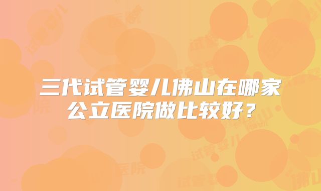 三代试管婴儿佛山在哪家公立医院做比较好？
