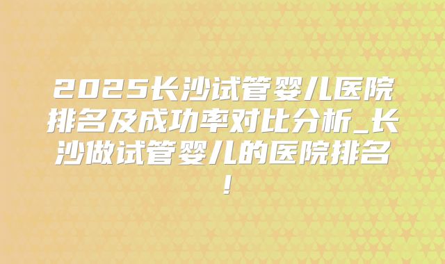 2025长沙试管婴儿医院排名及成功率对比分析_长沙做试管婴儿的医院排名！