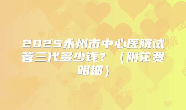 2025永州市中心医院试管三代多少钱?(附花费明细)