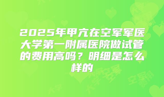 2025年甲亢在空军军医大学第一附属医院做试管的费用高吗?明细是怎么样的