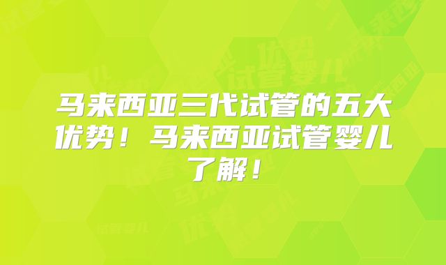 马来西亚三代试管的五大优势!马来西亚试管婴儿了解!