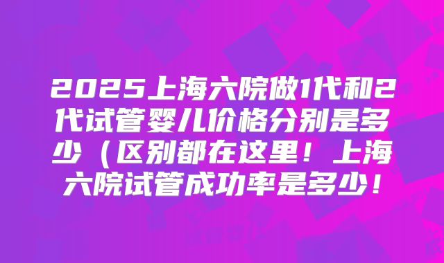 2025上海六院做1代和2代试管婴儿价格分别是多少(区别都在这里!上海六院试管成功率是多少!