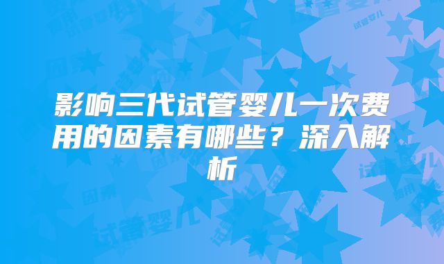 影响三代试管婴儿一次费用的因素有哪些?深入解析