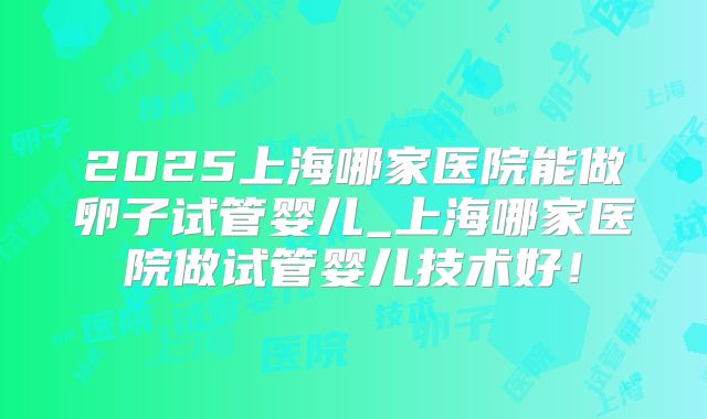 2025上海哪家医院能做卵子试管婴儿_上海哪家医院做试管婴儿技术好!