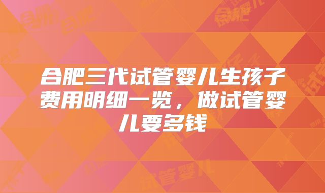 合肥三代试管婴儿生孩子费用明细一览,做试管婴儿要多钱