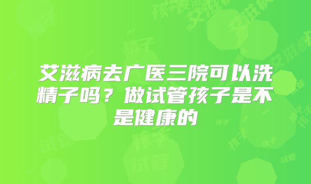 艾滋病去广医三院可以洗精子吗？做试管孩子是不是健康的