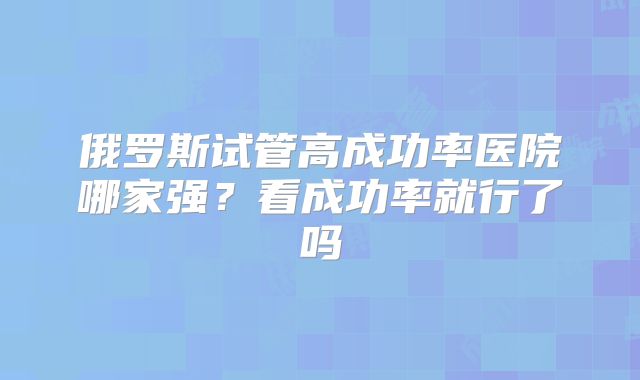 俄罗斯试管高成功率医院哪家强?看成功率就行了吗