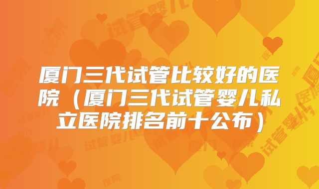 厦门三代试管比较好的医院（厦门三代试管婴儿私立医院排名前十公布）