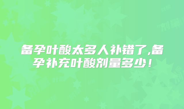 备孕叶酸太多人补错了,备孕补充叶酸剂量多少！
