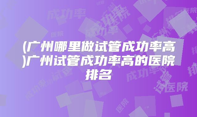 (广州哪里做试管成功率高)广州试管成功率高的医院排名