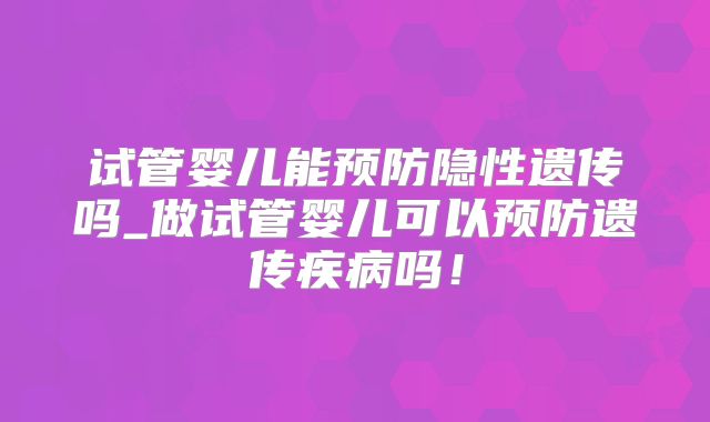 试管婴儿能预防隐性遗传吗_做试管婴儿可以预防遗传疾病吗!