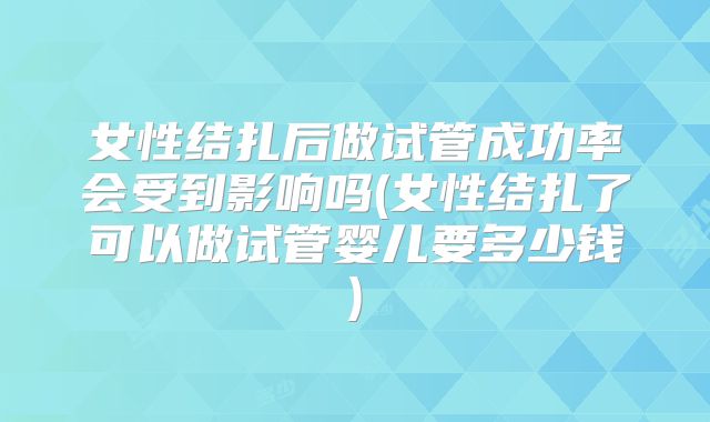 女性结扎后做试管成功率会受到影响吗(女性结扎了可以做试管婴儿要多少钱)