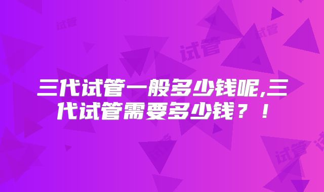 三代试管一般多少钱呢,三代试管需要多少钱？！