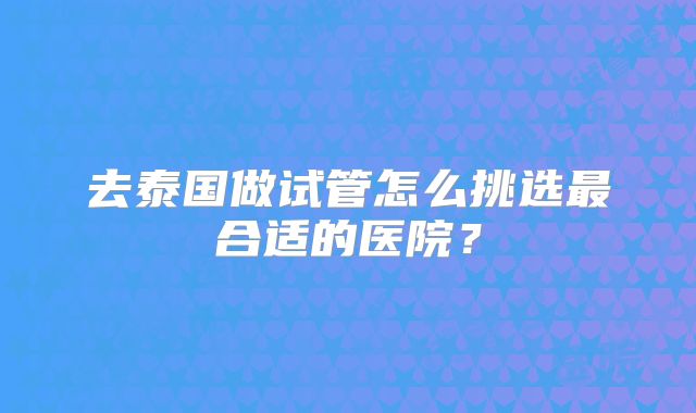 去泰国做试管怎么挑选最合适的医院?