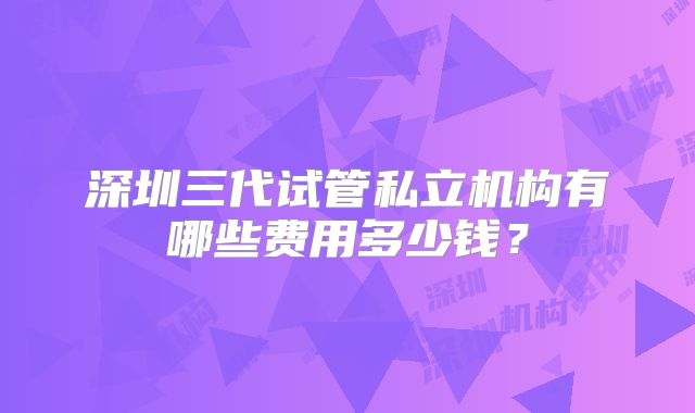 深圳三代试管私立机构有哪些费用多少钱？