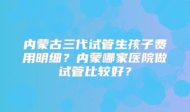 内蒙古三代试管生孩子费用明细？内蒙哪家医院做试管比较好？