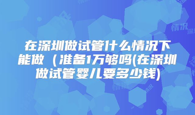 在深圳做试管什么情况下能做(准备1万够吗(在深圳做试管婴儿要多少钱)