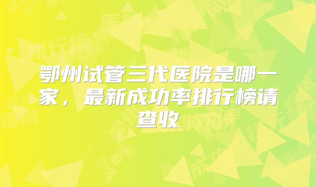 鄂州试管三代医院是哪一家,最新成功率排行榜请查收
