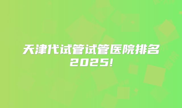 天津代试管试管医院排名2025!
