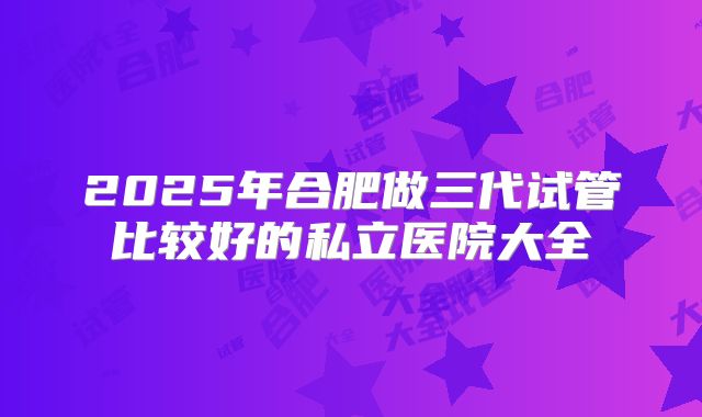 2025年合肥做三代试管比较好的私立医院大全