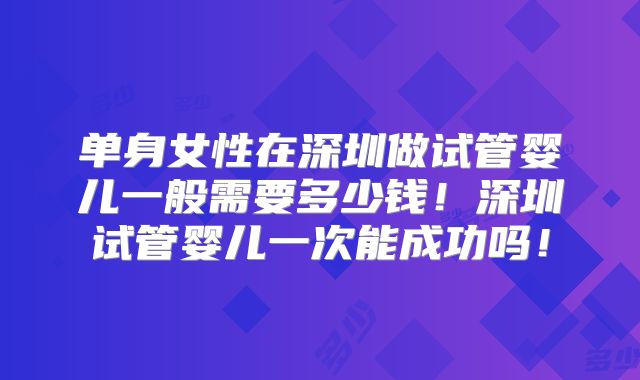 单身女性在深圳做试管婴儿一般需要多少钱！深圳试管婴儿一次能成功吗！