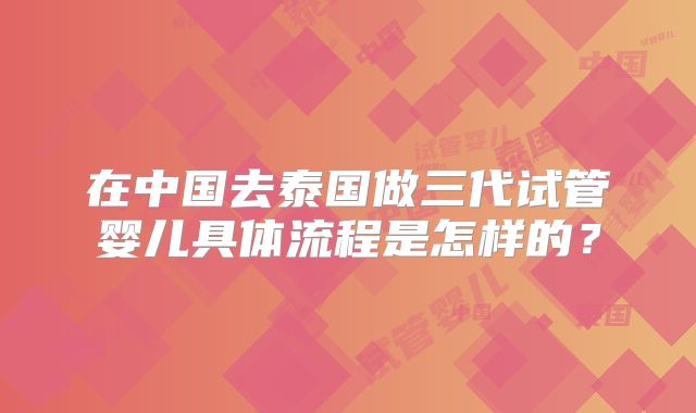 在中国去泰国做三代试管婴儿具体流程是怎样的？